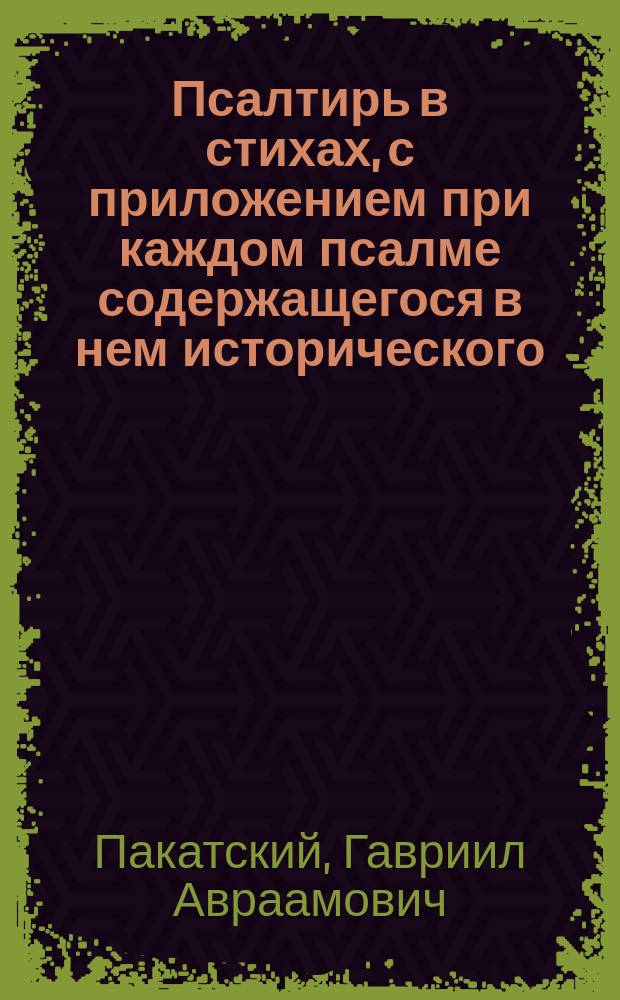 Псалтирь в стихах, с приложением при каждом псалме содержащегося в нем исторического, таинственного или нравственного смысла, и с объяснением неудобовразумительных некоторых речений в двух частях, преложенная церкви святых равноапостольных царей Константина и Елены, что при Санктпетербургских градских богадельнях, лишенным зрения священником Гавриилом Пакатским
