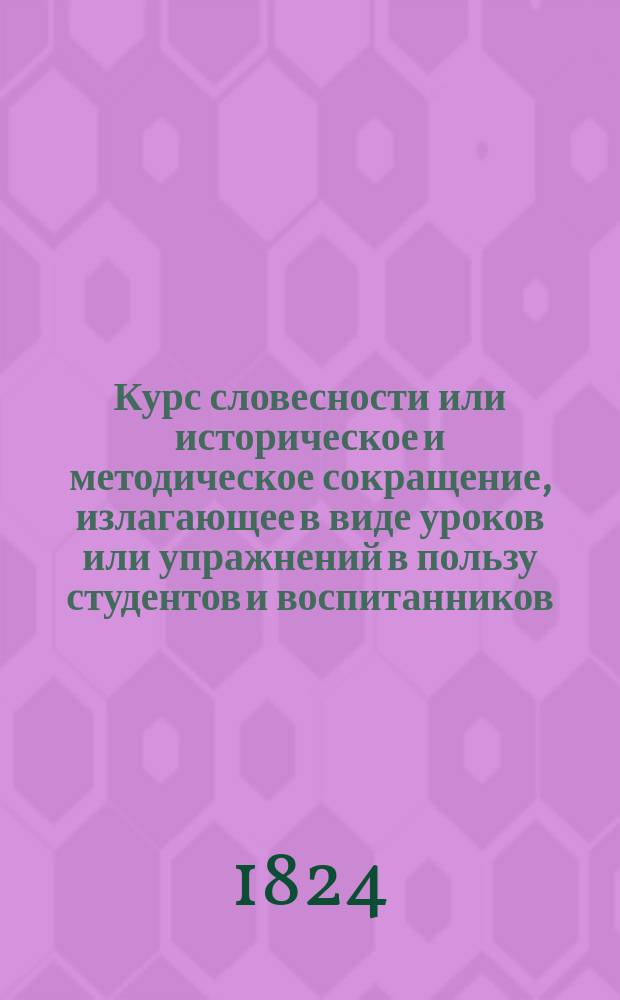 Курс словесности или историческое и методическое сокращение, излагающее в виде уроков или упражнений в пользу студентов и воспитанников, оказавших более успехов в науках, правила словесности вообще, и особенно языка и словесности французской, так же и все то что касается качеств вкуса и приятности в речи, слога и поэзии, изданное и сочиненное коллежским советником, п. э. профессором и доктором Императорского Харьковского Университета Николаем Паки де Совиньи : Т. 1-