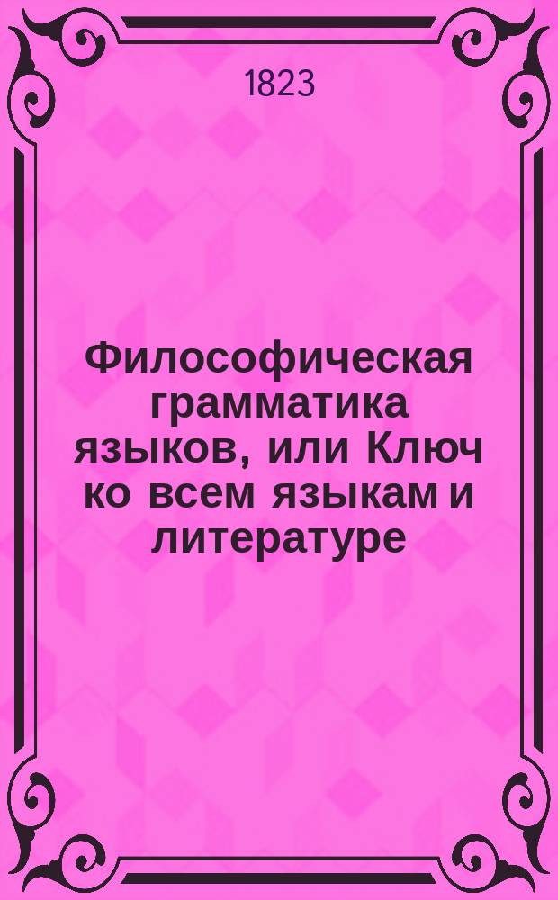 Философическая грамматика языков, или Ключ ко всем языкам и литературе : Сочинение классическое и учебное, расположенное в виде таблиц или сокращенного и умозрительного метода, чрез который учащиеся в университетах, лицеях, пансионах могут узнать легко и методически основные правила, приложенные ко всем языкам вообще и в особенности к французскому, изданная Николаем Паки де Совиньи, коллежским советником, профессором при Харьковском университете. Ч. 1-3