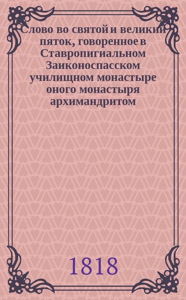 Слово во святой и великий пяток, говоренное в Ставропигиальном Заиконоспасском училищном монастыре оного монастыря архимандритом, Московской семинарии ректором, богословских наук профессором и кавалером Парфением... ... апреля 12 дня 1818 года