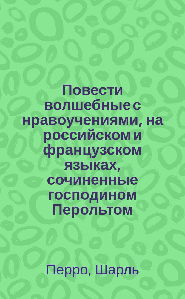 Повести волшебные с нравоучениями, на российском и французском языках, сочиненные господином Перольтом, для детей = Contes des f&eacute;es avec des moralit&eacute;s, par Mr. Perault