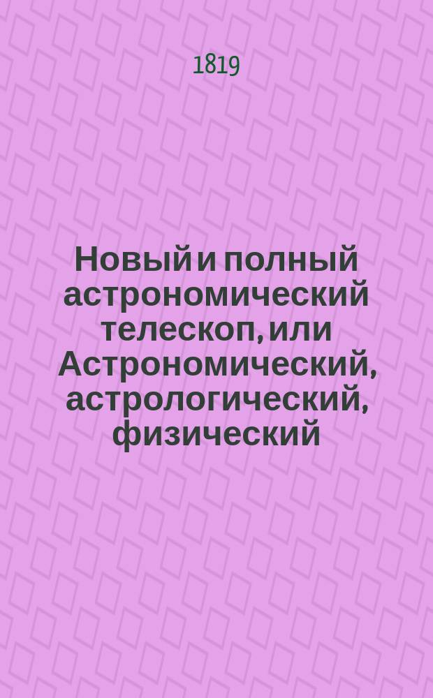 Новый и полный астрономический телескоп, или Астрономический, астрологический, физический, экономический и политический календарь на 200 лет, показывающий: свойства и течение небесных тел, господствование планет, их действия, перемены в атмосфере, полезные или вредные влияния на человека и все царства природы : С присовокуплением Зороастровой астрологии; Брюсова планетника; толкование снов древних и новых астрологов; астролог древних магиков, предсказывающий будущее; новая физиогномия и хиромантия Лафатера и проч. сочиненный и расположенный по правилам славнейших мужей: персидского царя Зороастра, Юлия Кесаря, Иосифа Мута, графа Брюса и прочих Сергеем Петровым : В 4 ч. со многими картинами