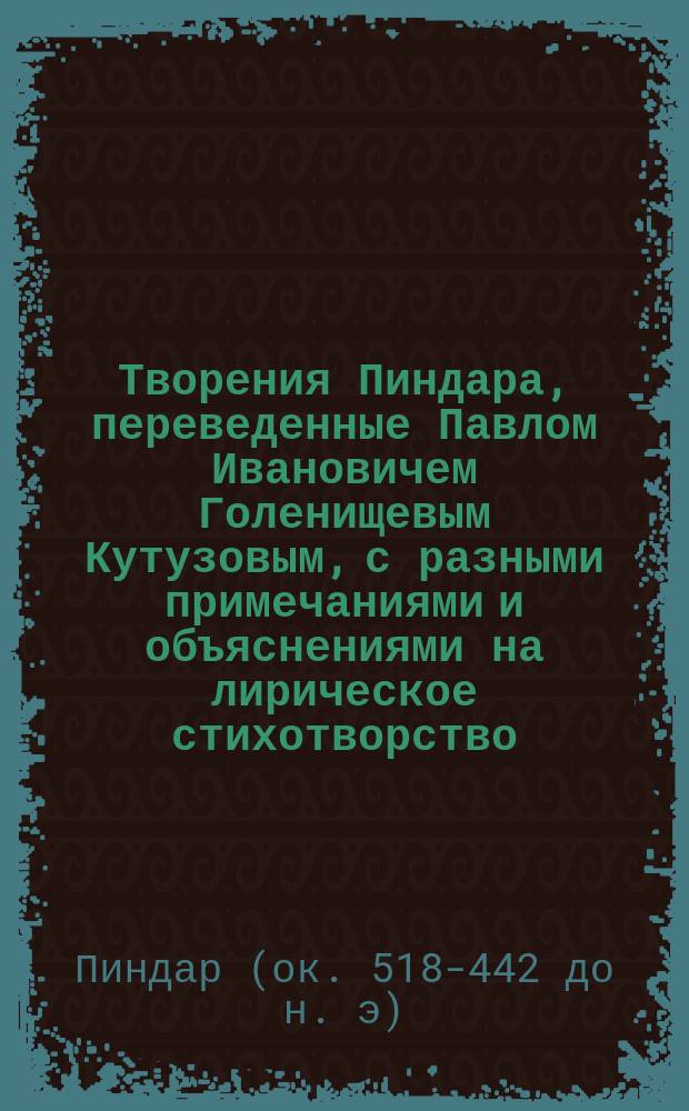 Творения Пиндара, переведенные Павлом [Ивановичем] Голенищевым Кутузовым, с разными примечаниями и объяснениями на лирическое стихотворство, на баснословие, на историю греков, их игры, празднества и проч. : Ч. 1-2
