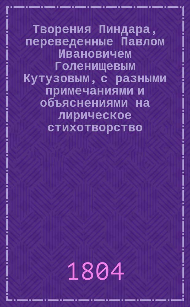 Творения Пиндара, переведенные Павлом [Ивановичем] Голенищевым Кутузовым, с разными примечаниями и объяснениями на лирическое стихотворство, на баснословие, на историю греков, их игры, празднества и проч : Ч. 1-2. Ч. 1 : Содержащая оды олимпические