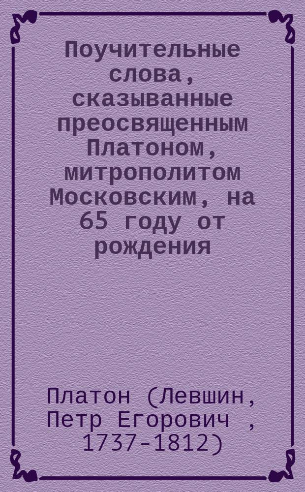 Поучительные слова, сказыванные преосвященным Платоном, митрополитом Московским, на 65 году от рождения, а на 28 правления Московской епархией