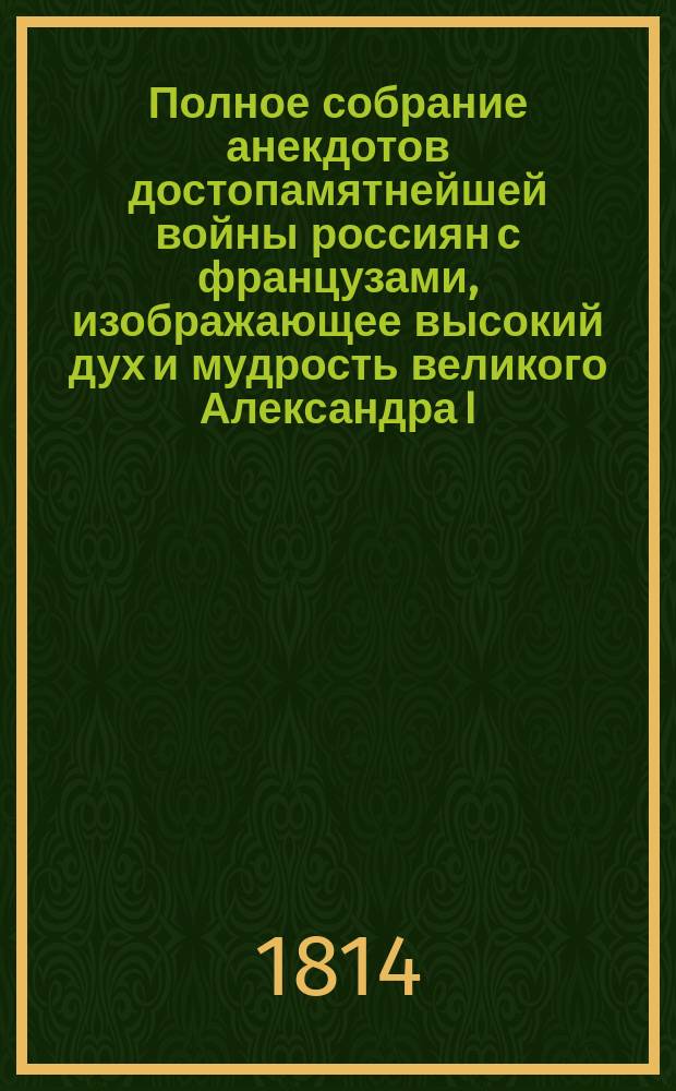 Полное собрание анекдотов достопамятнейшей войны россиян с французами, изображающее высокий дух и мудрость великого Александра I, императора всероссийского и миротворца Европы; беспристрастное изображение великих соображений, мужества и непоколебимой решимости российских полководцев, как то: Кутузова-Смоленского, графа Витгенштейна, Платова, Барклая де Толли, Милорадовича, Бенингсена и других героев, отличные подвиги оказавших; также неимоверные примеры храбрости всего российского воинства и неподражаемые образцы в пренесении трудностей и великих пожертвований всех сынов отечества и проч., с присовокуплением описания малодушия, варварства и проч. Наполеона и всех его сообщников, учинивших в России и по бегстве его из оной : Ч. 1-[4]. Ч. 1-[2]