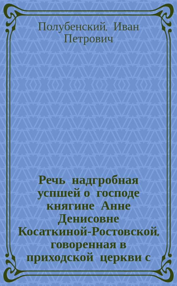 Речь надгробная успшей о господе княгине Анне Денисовне Косаткиной-Ростовской, говоренная в приходской церкви с. воскресения Христова, что на Остоженке, 1802 года, ноября 6 дня сошественским священником Иоанном Петровым