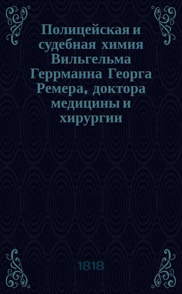 Полицейская и судебная химия Вильгельма Геррманна Георга Ремера, доктора медицины и хирургии, профессора в Кенигсбергском университете и проч. Ч. 1 : [Введение ; Полицейская химия]