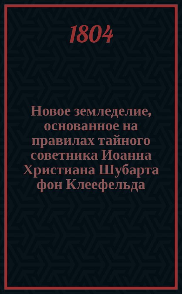 Новое земледелие, основанное на правилах тайного советника Иоанна Христиана Шубарта фон Клеефельда, изданных на немецком языке в Лейбциге 1786 года третьим тиснением. Ч. 1-4