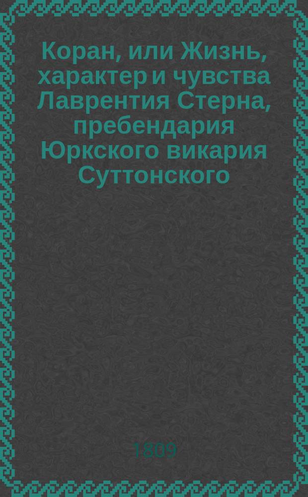 Коран, или Жизнь, характер и чувства Лаврентия Стерна, пребендария Юркского викария Суттонского, Форрестского и Стильлингстонского подле Юрка : Служащий пояснением на все его сочинения С приложением описания его жизни и дополнения к Тристр. Шанди Пер. с нового полного изд. Ч. 1-3. Ч. 1