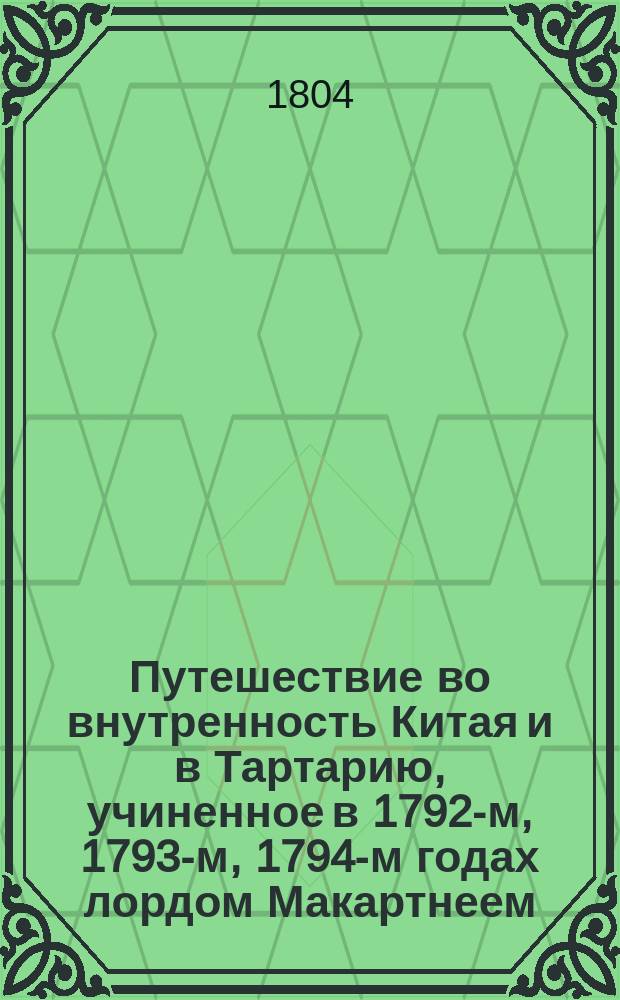 Путешествие во внутренность Китая и в Тартарию, учиненное в 1792-м, 1793-м, 1794-м годах лордом Макартнеем, посланником английского короля при китайском императоре, с присовокуплением реляции оного посольства, путешествия, предпринятого при сем случае кораблями "Лионом" и "Индостаном", и весьма любопытных известий о гишпанских, португальских и голландских селениях, где сии корабли останавливались, выбранных из бумаг лорда Макартнея, сира Эразма Говера, начальника экспедиции, и других особ. принадлежащих к посольству, сиром Георгом Стонтоном, членом Лондонского королевского общества и полномочным министром при китайском императоре