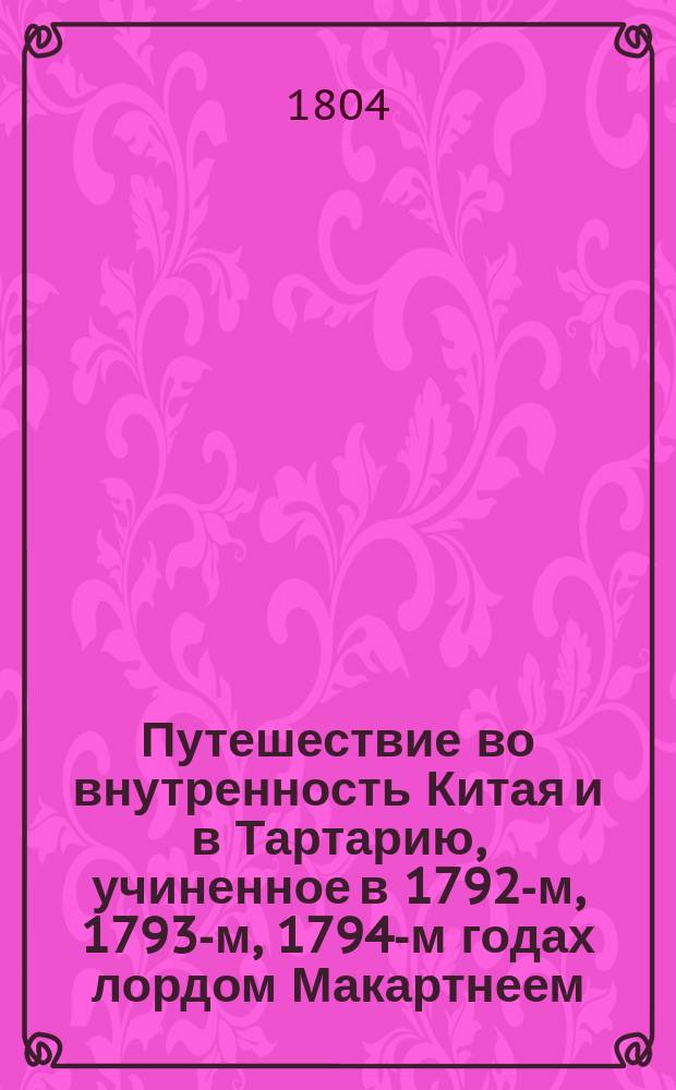 Путешествие во внутренность Китая и в Тартарию, учиненное в 1792-м, 1793-м, 1794-м годах лордом Макартнеем, посланником английского короля при китайском императоре, с присовокуплением реляции оного посольства, путешествия, предпринятого при сем случае кораблями "Лионом" и "Индостаном", и весьма любопытных известий о гишпанских, португальских и голландских селениях, где сии корабли останавливались, выбранных из бумаг лорда Макартнея, сира Эразма Говера, начальника экспедиции, и других особ. принадлежащих к посольству, сиром Георгом Стонтоном, членом Лондонского королевского общества и полномочным министром при китайском императоре. [Ч. 2]