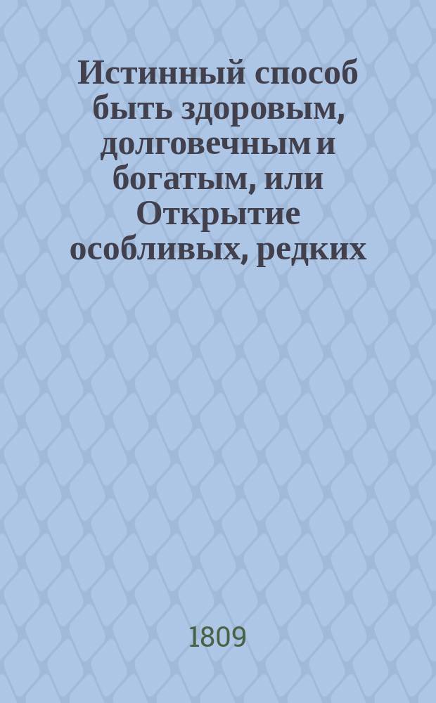 Истинный способ быть здоровым, долговечным и богатым, или Открытие особливых, редких, удобоисполнительных, испытанных и весьма дешевых секретов, посредством которых всякий может доставить себе прочное здоровье и обогатиться честным образом в кратчайшее время : Книга извлеченная из редких и дорогих иностранных сочинений, дополненная из сокровенных записок одного славного врача и обогатившегося домостроителя, и приспособленная к понятию и употреблению всякого звания людей В 2 ч. Ч. 1-2. Ч. 1