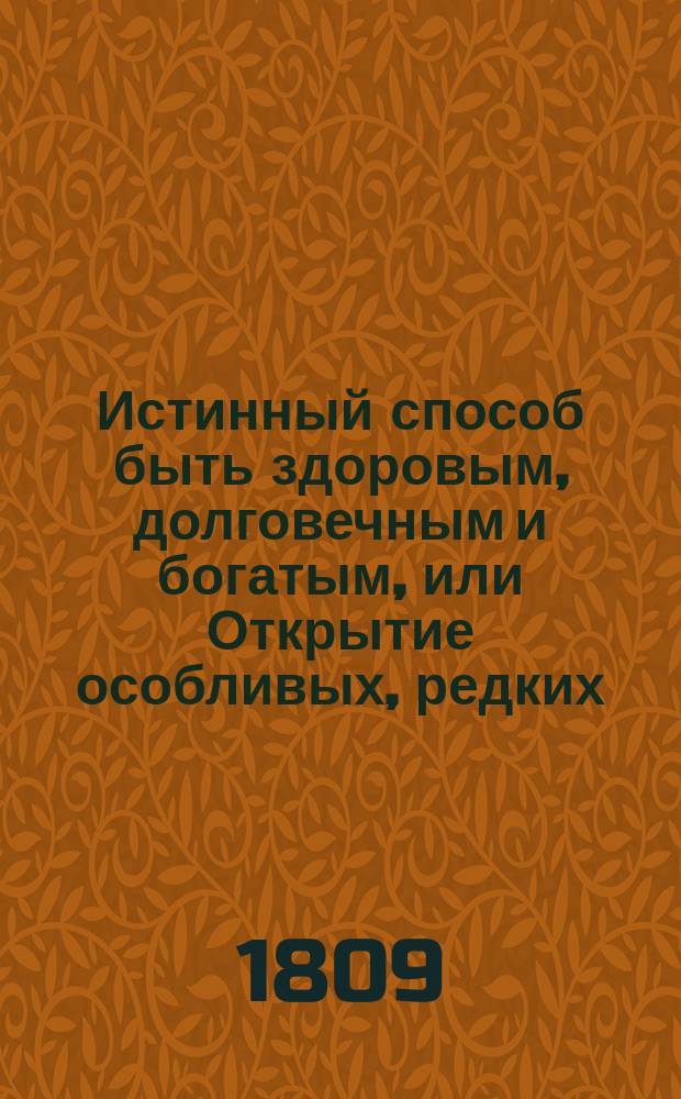 Истинный способ быть здоровым, долговечным и богатым, или Открытие особливых, редких, удобоисполнительных, испытанных и весьма дешевых секретов, посредством которых всякий может доставить себе прочное здоровье и обогатиться честным образом в кратчайшее время : Книга извлеченная из редких и дорогих иностранных сочинений, дополненная из сокровенных записок одного славного врача и обогатившегося домостроителя, и приспособленная к понятию и употреблению всякого звания людей В 2 ч. Ч. 1-2. Ч. 2