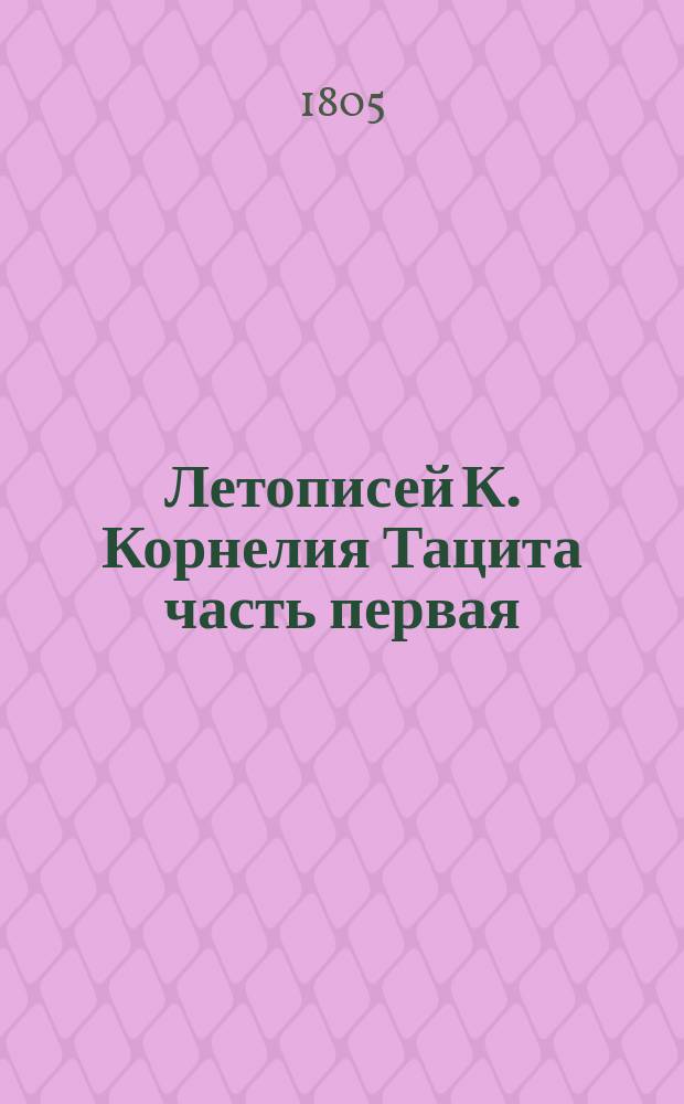 Летописей К. Корнелия Тацита часть первая : Пер. с латин. яз. ... часть первая