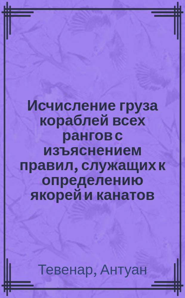 Исчисление груза кораблей всех рангов с изъяснением правил, служащих к определению якорей и канатов, взятое из французского сочинения вице-адмирала Тевенарда. К чему присовокуплено подробное исчисление груза кораблей английского королевского флота, купно с главными размерениями их членов и артиллерией
