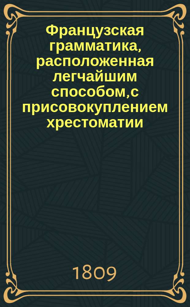 Французская грамматика, расположенная легчайшим способом, с присовокуплением хрестоматии, заключающей в себе детские употребительнейшие разговоры, нравственные мнения, полезные наставления, предложенные вопросами и ответами, различного содержания письма, анекдоты, сочинения в стихах и прозе славнейших писателей французских, и Краткий словарь, показывающий значение всех слов, находящихся в оных пьесах