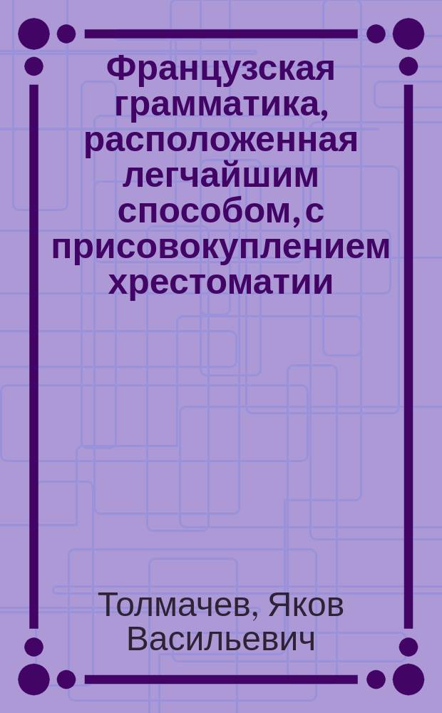 Французская грамматика, расположенная легчайшим способом, с присовокуплением хрестоматии, заключающей в себе детские употребительнейшие разговоры, нравственные мнения, полезные наставления, предложенные вопросами и ответами, различного содержания письма, анекдоты, сочинения в стихах и прозе славнейших писателей французских, и Краткий словарь, показывающий значение всех слов, находящихся в оных пьесах