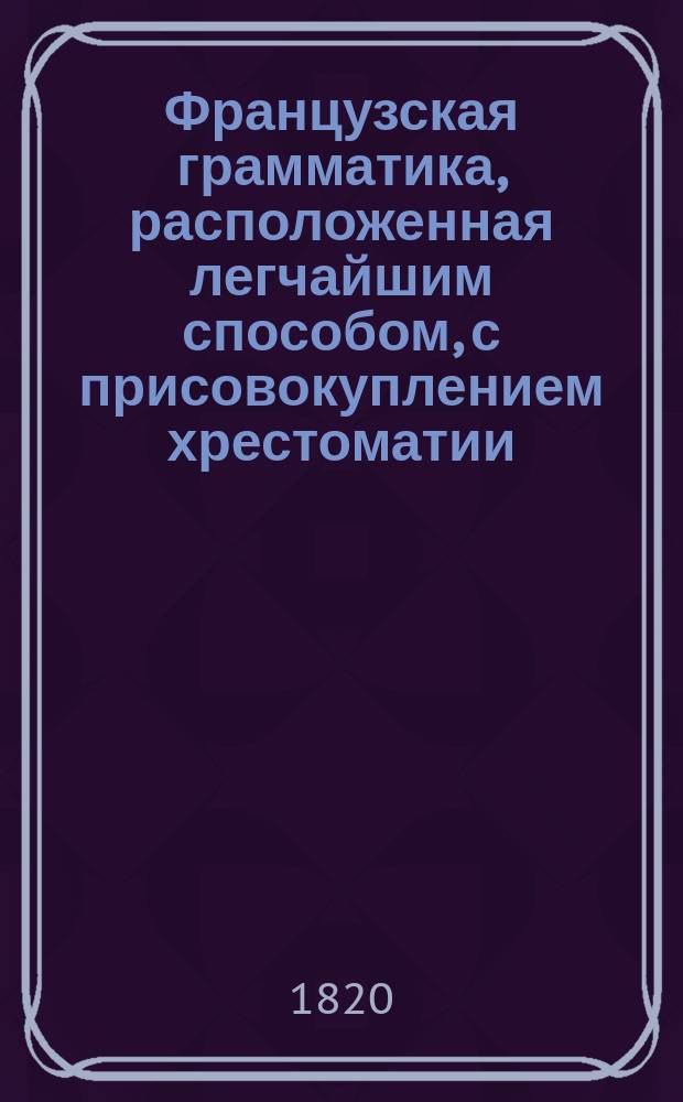 Французская грамматика, расположенная легчайшим способом, с присовокуплением хрестоматии, заключающей в себе детские употребительнейшие разговоры, нравственные мнения, полезные наставления, предложенные вопросами и ответами, различного содержания письма, анекдоты, сочинения в стихах и прозе славнейших писателей французских, и Краткий словарь, показывающий значение всех слов, находящихся в оных пьесах
