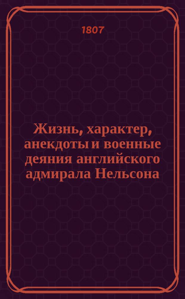 Жизнь, характер, анекдоты и военные деяния английского адмирала Нельсона : С 3-го англ. изд. переведенное на нем., а с оного на рос. яз. : С искусно гравированными портретом его и планами славнейших побед, им одержанных. Ч. 1-2
