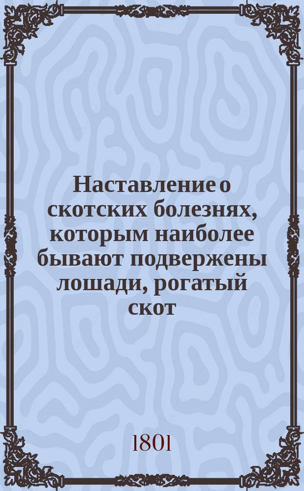 Наставление о скотских болезнях, которым наиболее бывают подвержены лошади, рогатый скот, свиньи и овцы; с показанием признаков, припадков и причин оных и с присовокуплением достовернейших способов, как лечить и предохранять скот от оных; в пользу сельского хозяйства и скотоводства