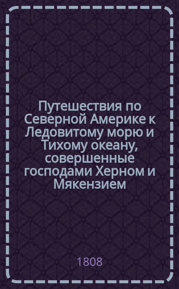 Путешествия по Северной Америке к Ледовитому морю и Тихому океану, совершенные господами Херном и Мякензием, с присовокуплением описания: меховой торговли в Канаде производимой, всех зверей в Америке обретающихся, нравов и обыкновением внутренних диких : Пер. с англ. на острове Кадьяке