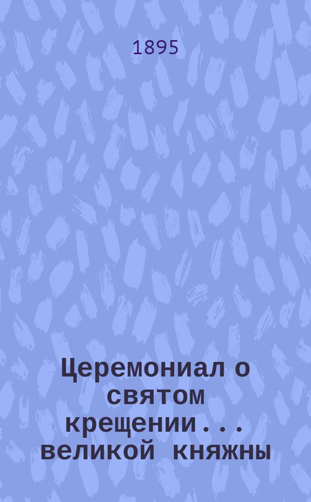 ... Церемониал о святом крещении... ... великой княжны : ... великой княжны Ольги Николаевны