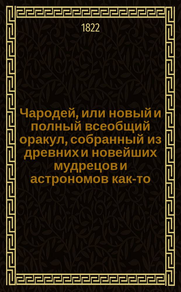 Чародей, или новый и полный всеобщий оракул, собранный из древних и новейших мудрецов и астрономов как-то: Зороастра, Птоломея, Тихобрага, Алберта, Мартына Задеки, Брюса и Мута : Содержащий в себе: 1. Вопросы с ответами, по которым можно узнавать всякому будущую судьбу свою. 2. Открытое таинство отгадывать имена: кто о ком задумает. 3. Способ загадывать на бобах и кофе и др.