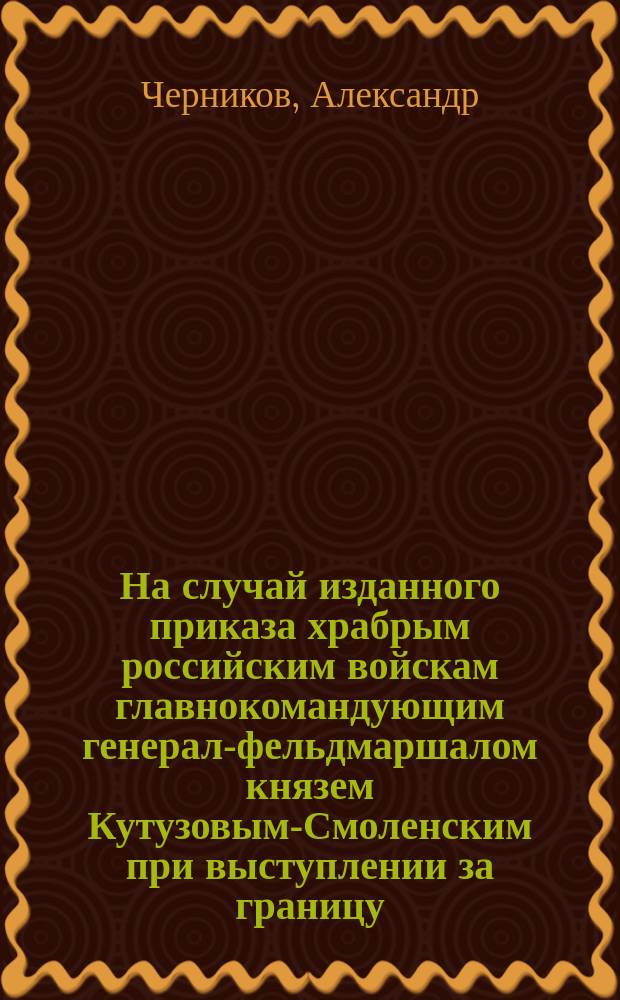 На случай изданного приказа храбрым российским войскам главнокомандующим генерал-фельдмаршалом князем Кутузовым-Смоленским при выступлении за границу : Стихотворение