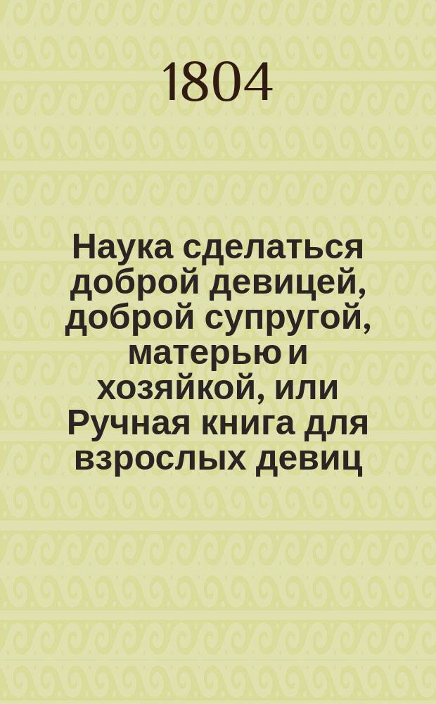Наука сделаться доброй девицей, доброй супругой, матерью и хозяйкой, или Ручная книга для взрослых девиц, супруг и матерей. Ч. 2