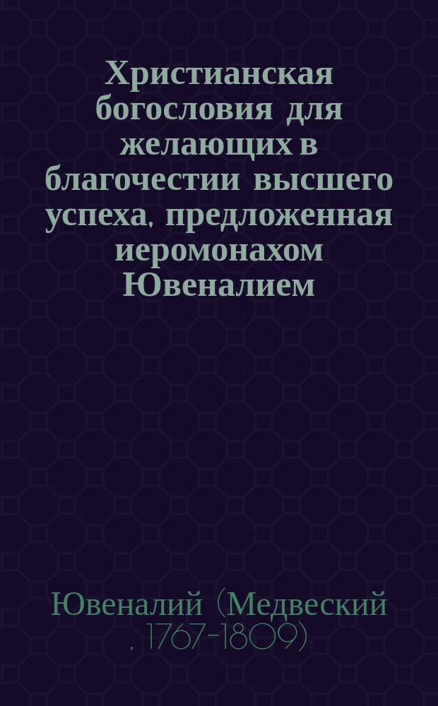 Христианская богословия для желающих в благочестии высшего успеха, предложенная иеромонахом Ювеналием : Ч. 1-3