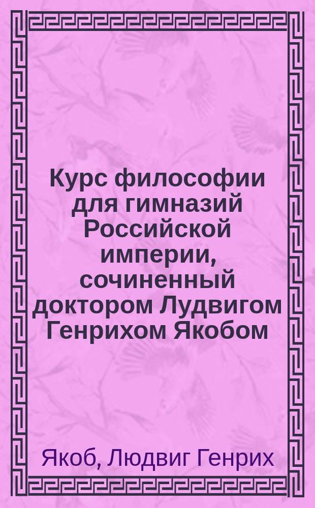 Курс философии для гимназий Российской империи, сочиненный доктором Лудвигом Генрихом Якобом, изданный от Главного правления училищ : Ч. 1-