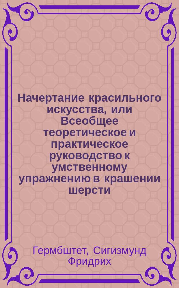 Начертание красильного искусства, или Всеобщее теоретическое и практическое руководство к умственному упражнению в крашении шерсти, шелка, хлопчатой бумаги и полотна, равно как и в состоящем в соединении с ним искусстве набивать и белить материи, изображенное по физико-химическим законам, и служащее руководством для наставления в крашении и набивании материй и белений