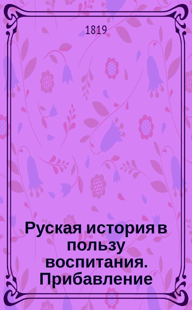 Руская история в пользу воспитания. Прибавление : Прибавление к Русской истории Сергея Глинки, или Записки и замечания о происшествиях 1812, 13, 14 и 15 годов, им самим изданные