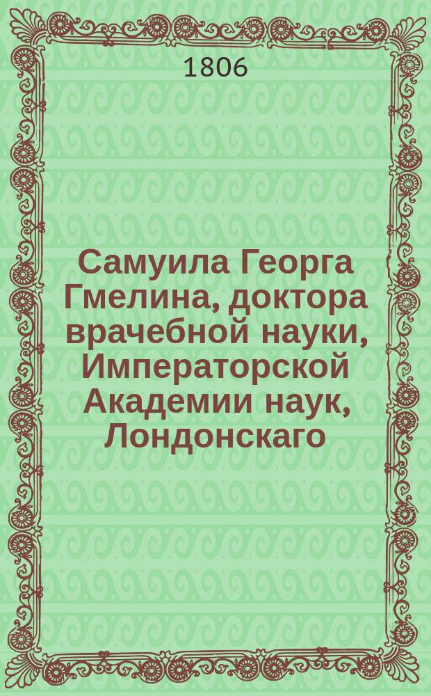 Самуила Георга Гмелина, доктора врачебной науки, Императорской Академии наук, Лондонскаго, Гарлемскаго и Вольнаго экономическаго обществ члена Путешествие по России для изследования трех царств естества. : Переведено с немецкаго