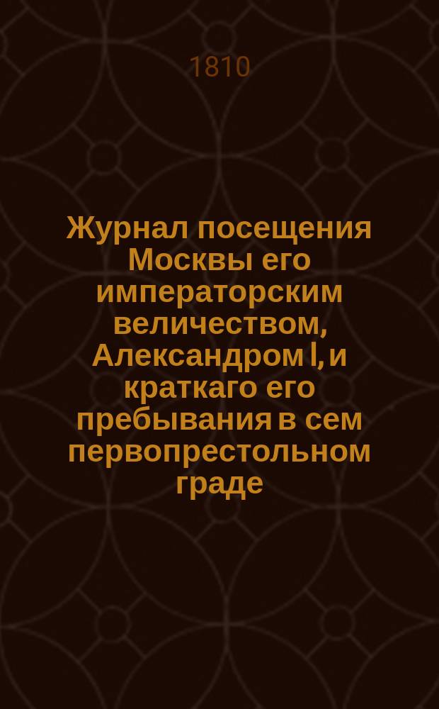 Журнал посещения Москвы его императорским величеством, Александром I, и краткаго его пребывания в сем первопрестольном граде, в 1809 году : С прил. стихотворений