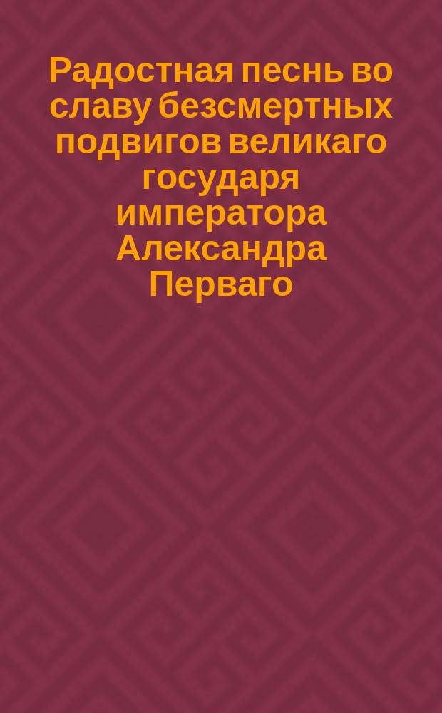 Радостная песнь во славу безсмертных подвигов великаго государя императора Александра Перваго, восстановителя царей и царств, покоя и благоденствия Европы, на низложение всеобщаго врага и низвержение его с похищеннаго им трона.