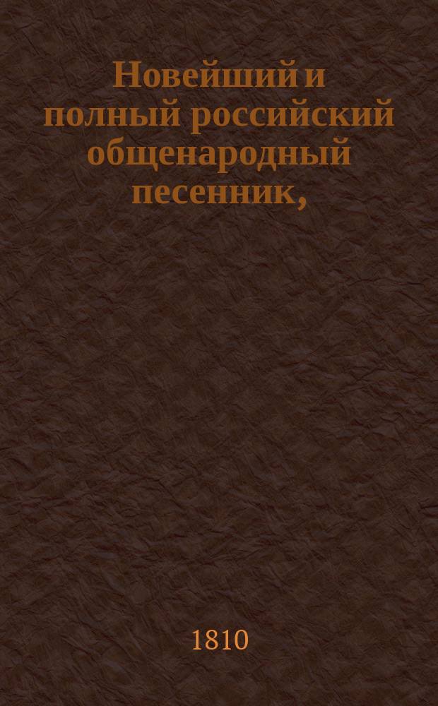 Новейший и полный российский общенародный песенник, : Содержащий в себе всеобщее собрание всех родов новейших и употребительнейших песен, как-то: нежных и любовных, пастушеских, простонародных, веселых, или цыганских, театральных, в коих помещены арии из четырех частей Русалки, былевых, темничных или невольнических, застольных, военных или солдатских, малороссийских, сатирических или издевочных, хороводных, святочных, свадебных и проч. : С объяснениями содержаний и голосов каждой песни. : Собранный посредством лучших авторов, искуснейших музыкантов, имюещих стройные голоса и будущую охоту певцов, удалых песельников и в пользу цыган. : С картинами
