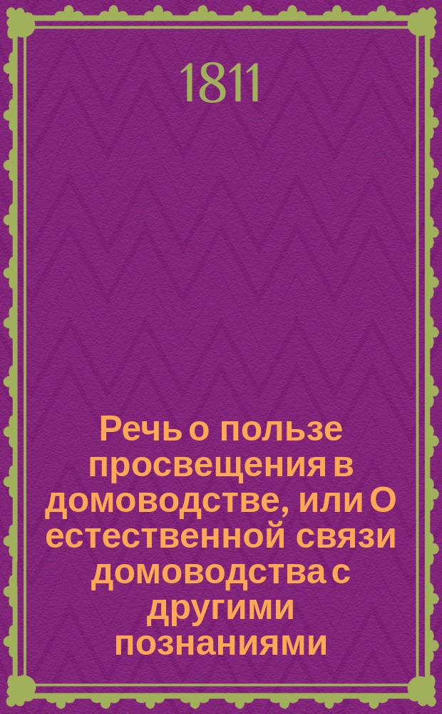 Речь о пользе просвещения в домоводстве, или О естественной связи домоводства с другими познаниями : Говоренная в Харькове августа 18 дня 1811 года, в публичном собрании Филотехническаго общества, его членом и правителем дел, Василием Назариевичем Каразиным