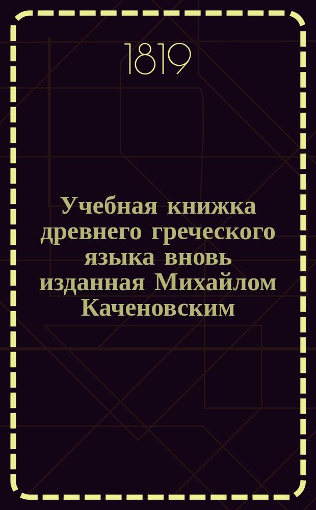 Учебная книжка древнего греческого языка вновь изданная Михайлом Каченовским : С прибавлением Второй Части и с Словарем, знатно приумноженным