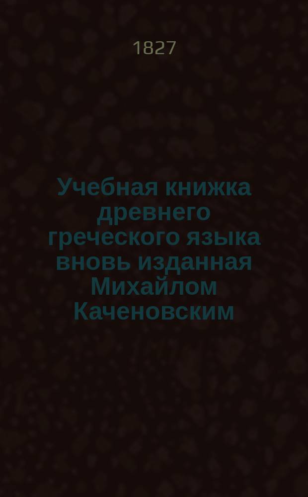 Учебная книжка древнего греческого языка вновь изданная Михайлом Каченовским : С прибавлением Второй Части и с Словарем, знатно приумноженным