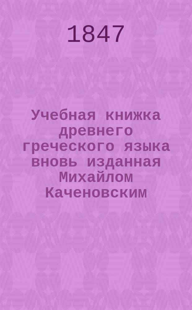 Учебная книжка древнего греческого языка вновь изданная Михайлом Каченовским : С прибавлением Второй Части и с Словарем, знатно приумноженным