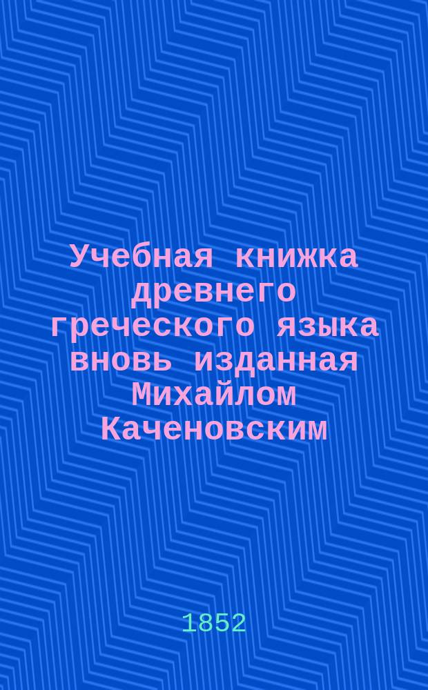 Учебная книжка древнего греческого языка вновь изданная Михайлом Каченовским : С прибавлением Второй Части и с Словарем, знатно приумноженным