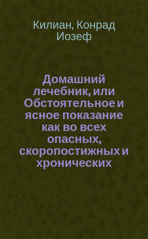 Домашний лечебник, или Обстоятельное и ясное показание как во всех опасных, скоропостижных и хронических, как наружных, так и внутренних болезнях при отсутствии врача, можно подать нужную помощь посредством одних домашних средств и диэты; сверх того, как поступать касательно предупреждения болезней и хранения своего здравия.