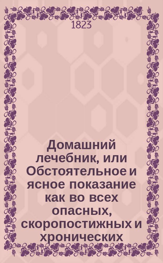 Домашний лечебник, или Обстоятельное и ясное показание как во всех опасных, скоропостижных и хронических, как наружных, так и внутренних болезнях при отсутствии врача, можно подать нужную помощь посредством одних домашних средств и диэты; сверх того, как поступать касательно предупреждения болезней и хранения своего здравия. Ч. 1 : Содержащая в себе все опасныя, скорой помощи требующия болезни, и отравления различнаго рода ядами