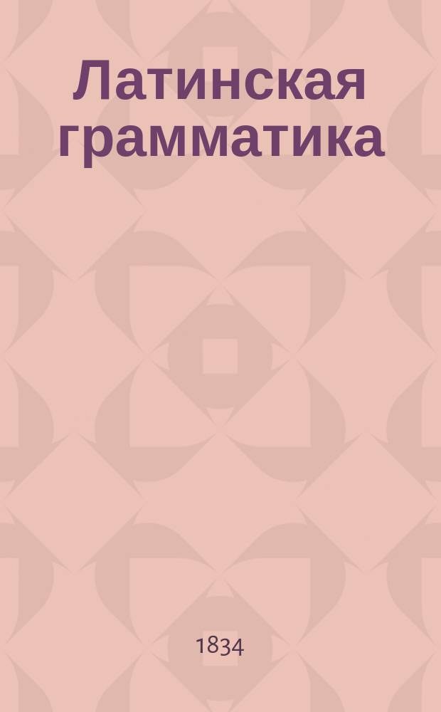 Латинская грамматика : С примерами для чтения и словарем, изданная (по Брэдеру) Николаем Кошанским, профес. Императорского Царско-Сельского Лицея ст. сов. и кав
