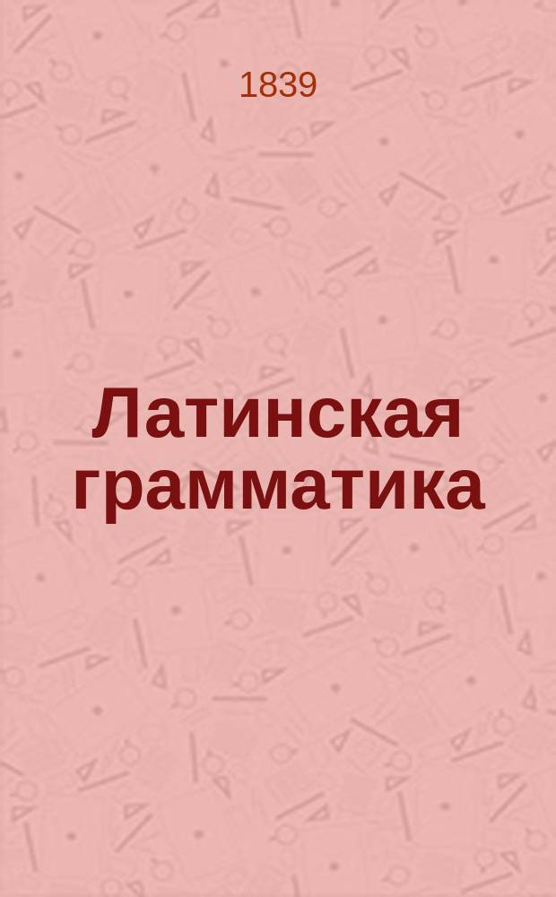Латинская грамматика : С примерами для чтения, изданная (по Брэдеру) Николаем Кошанским, профес. Императорского Царско-Сельского Лицея ст. сов. и кав