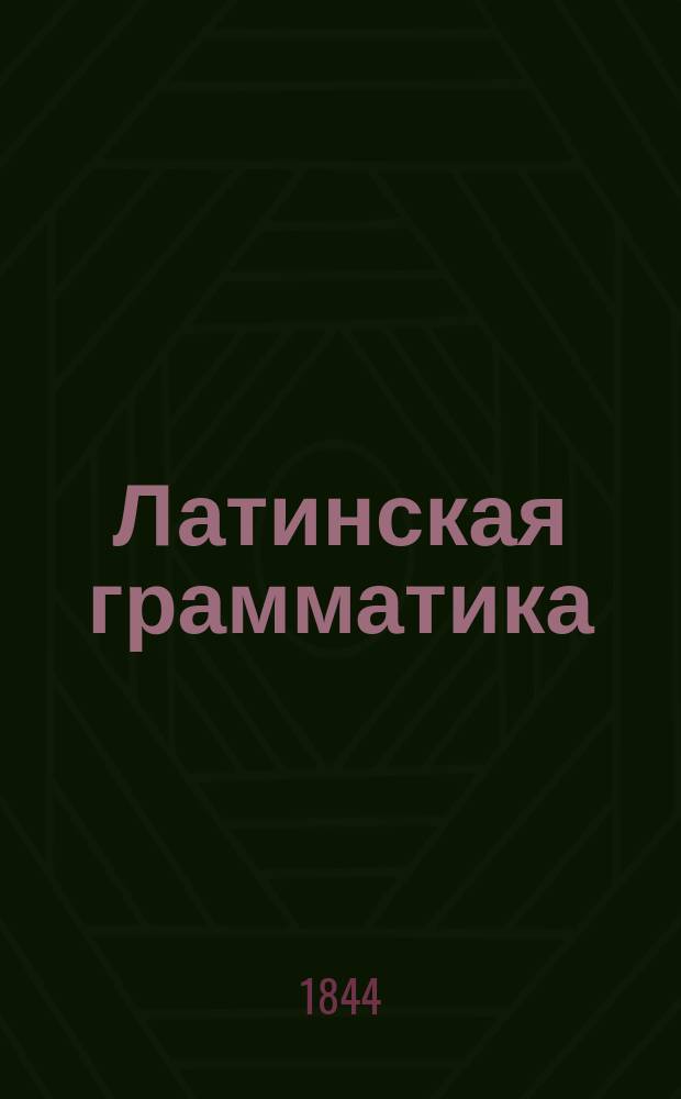 Латинская грамматика : С примерами для чтения и словарем, изданная (по Брэдеру) Николаем Кошанским, профес. Императорского Царско-Сельского Лицея ст. сов. и кав