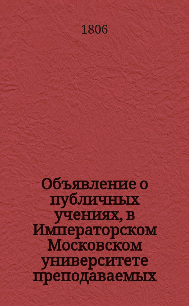 Объявление о публичных учениях, в Императорском Московском университете преподаваемых,... по назначению Совета. ... с 1805 : ... с 1805 года августа 17 по 1806 июня 30...
