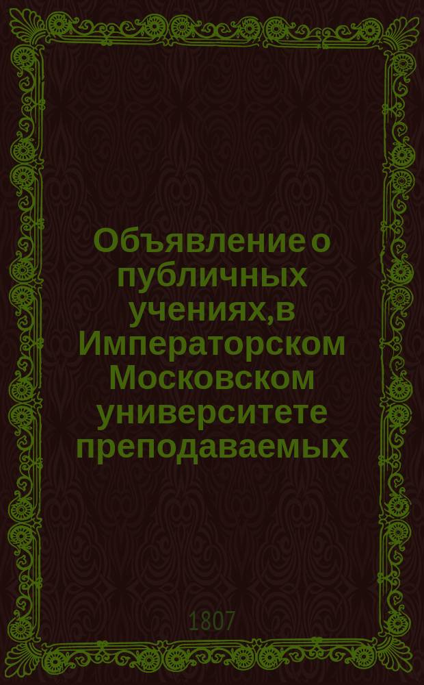 Объявление о публичных учениях, в Императорском Московском университете преподаваемых,... по назначению Совета. ... с 1807 : ...с 1807 года августа 17 по 28 июня 1808,...